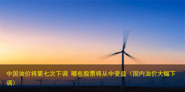 中国油价将第七次下调 哪些股票将从中受益(国内油价大幅下调)