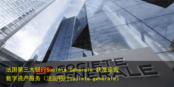 法国第三大银行Société Générale 获准运营数字资产服务(法国银行societe generale)