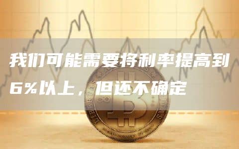 我们可能需要将利率提高到6%以上,但还不确定