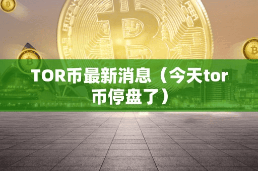 TOR币最新消息(今天tor币停盘了)