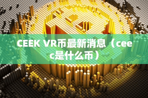CEEK VR币最新消息(ceec是什么币)