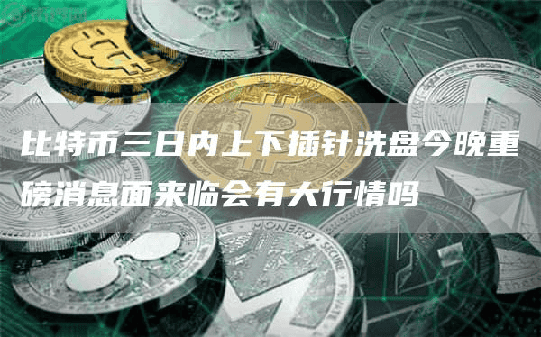 比特币三日内上下插针洗盘今晚重磅消息面来临会有大行情吗